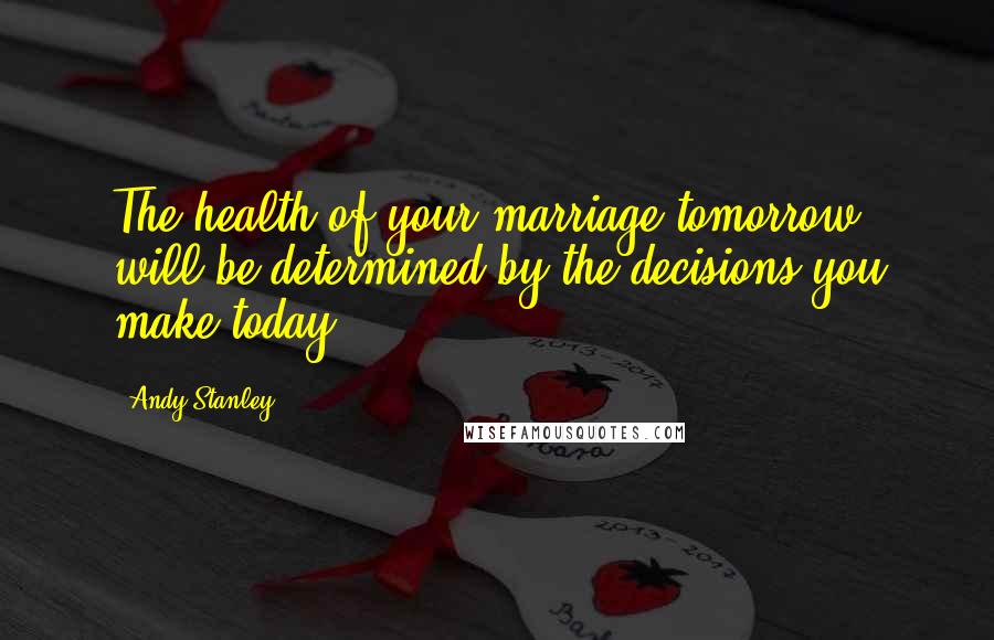 Andy Stanley Quotes: The health of your marriage tomorrow will be determined by the decisions you make today.