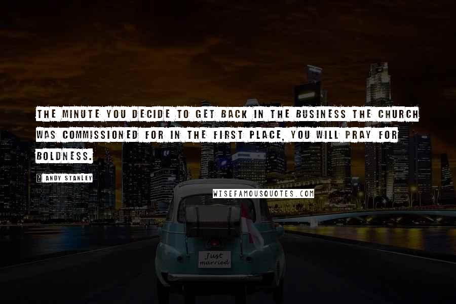 Andy Stanley Quotes: The minute you decide to get back in the business the church was commissioned for in the first place, you will pray for boldness.