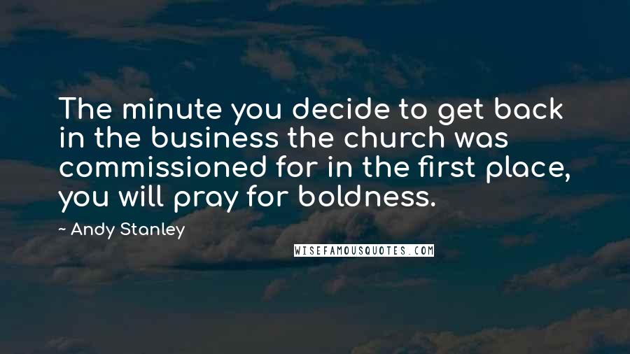 Andy Stanley Quotes: The minute you decide to get back in the business the church was commissioned for in the first place, you will pray for boldness.