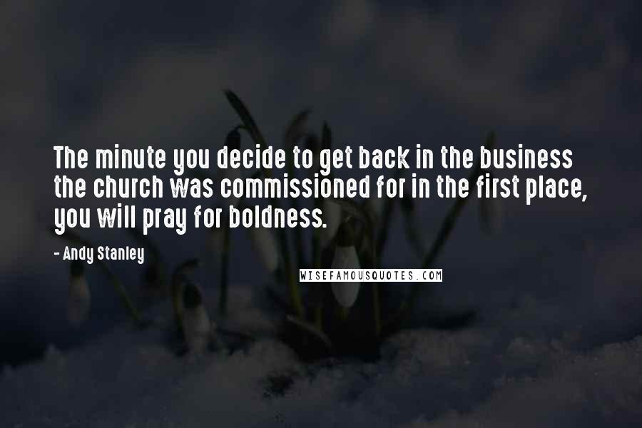 Andy Stanley Quotes: The minute you decide to get back in the business the church was commissioned for in the first place, you will pray for boldness.