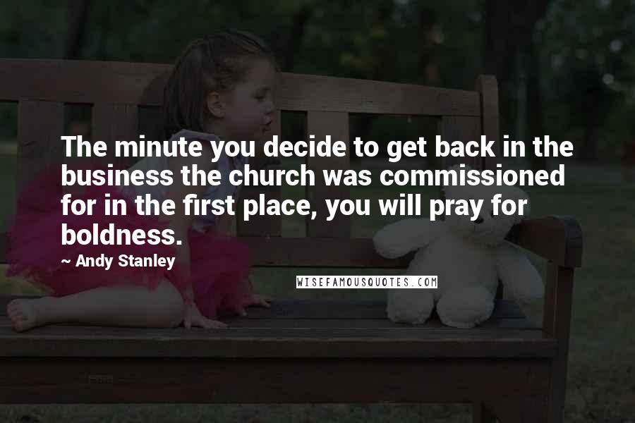 Andy Stanley Quotes: The minute you decide to get back in the business the church was commissioned for in the first place, you will pray for boldness.