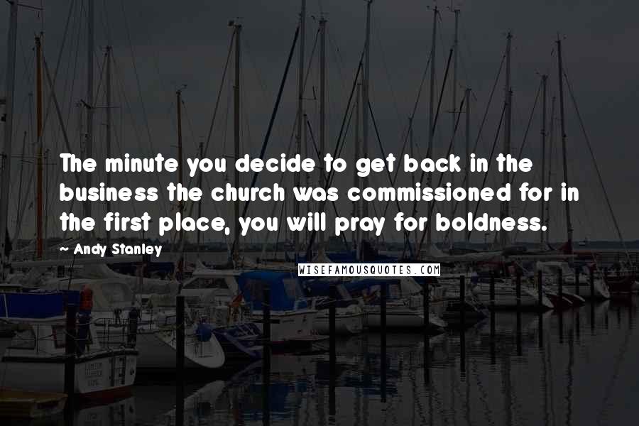 Andy Stanley Quotes: The minute you decide to get back in the business the church was commissioned for in the first place, you will pray for boldness.