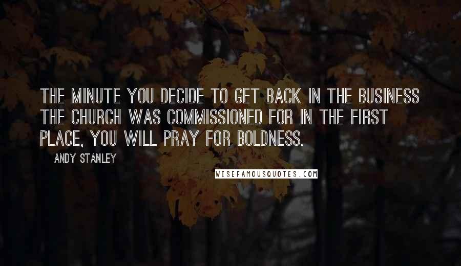 Andy Stanley Quotes: The minute you decide to get back in the business the church was commissioned for in the first place, you will pray for boldness.