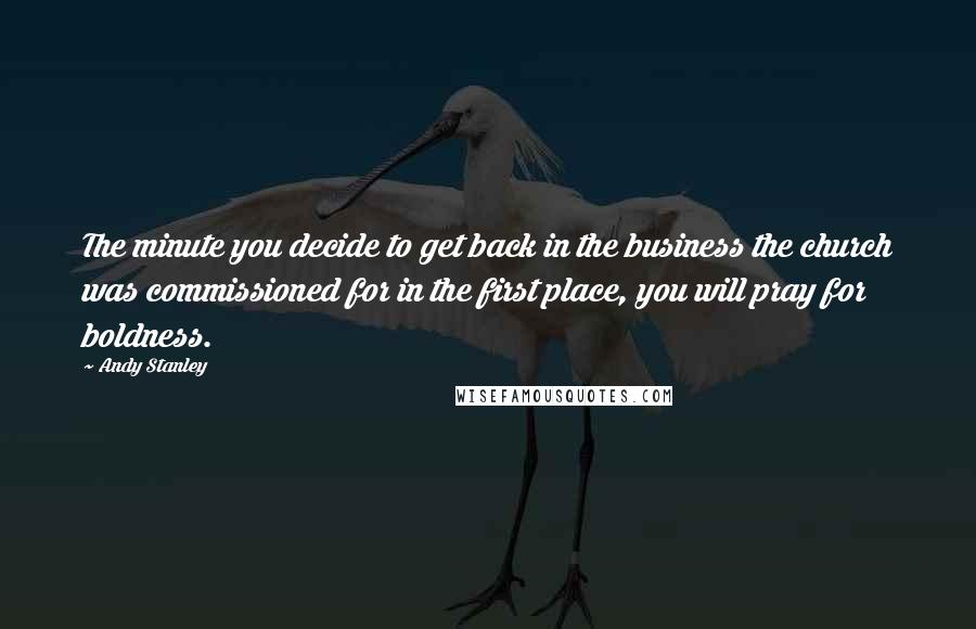 Andy Stanley Quotes: The minute you decide to get back in the business the church was commissioned for in the first place, you will pray for boldness.