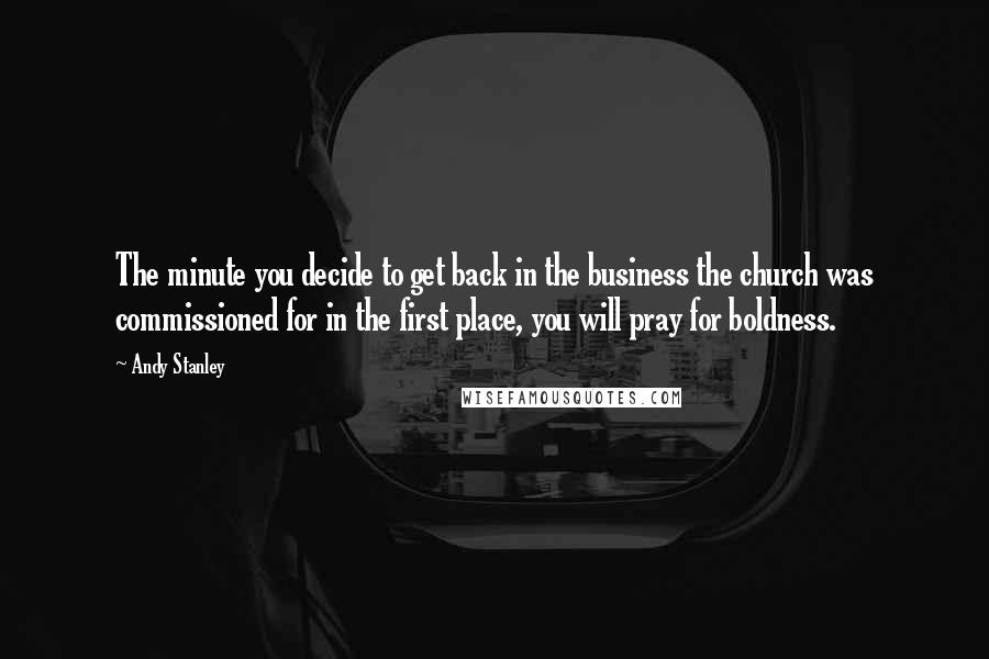 Andy Stanley Quotes: The minute you decide to get back in the business the church was commissioned for in the first place, you will pray for boldness.