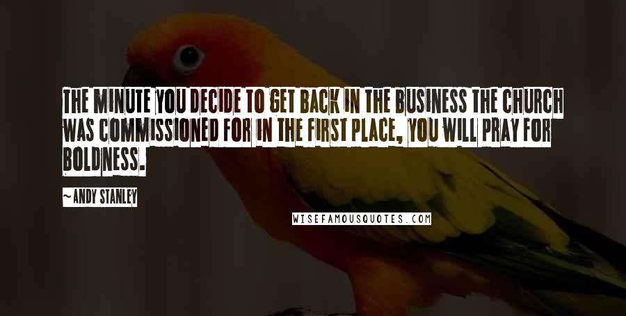 Andy Stanley Quotes: The minute you decide to get back in the business the church was commissioned for in the first place, you will pray for boldness.