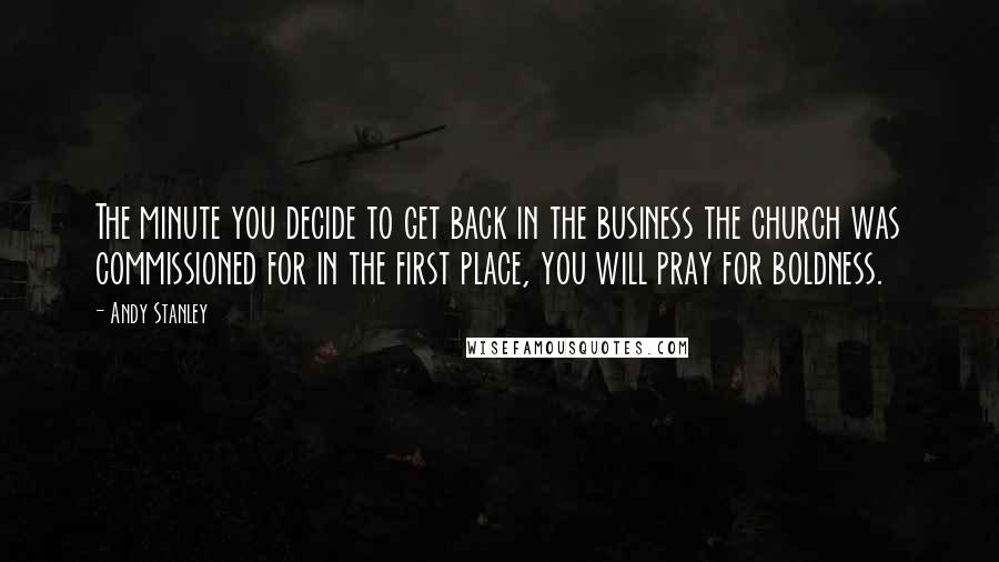 Andy Stanley Quotes: The minute you decide to get back in the business the church was commissioned for in the first place, you will pray for boldness.