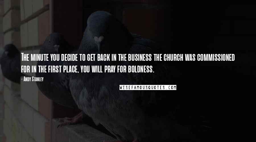 Andy Stanley Quotes: The minute you decide to get back in the business the church was commissioned for in the first place, you will pray for boldness.