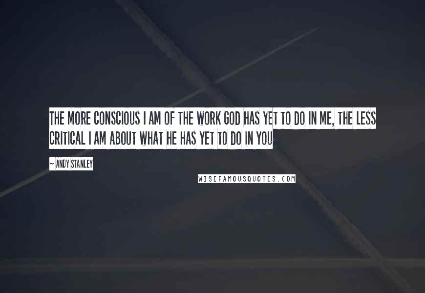 Andy Stanley Quotes: The more conscious I am of the work God has yet to do in me, the less critical I am about what he has yet to do in you