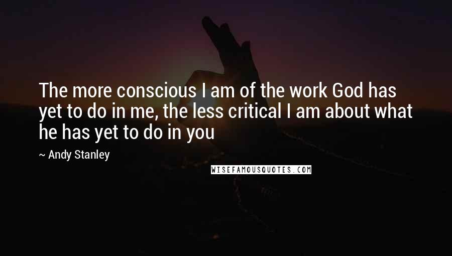 Andy Stanley Quotes: The more conscious I am of the work God has yet to do in me, the less critical I am about what he has yet to do in you