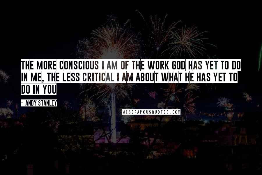 Andy Stanley Quotes: The more conscious I am of the work God has yet to do in me, the less critical I am about what he has yet to do in you