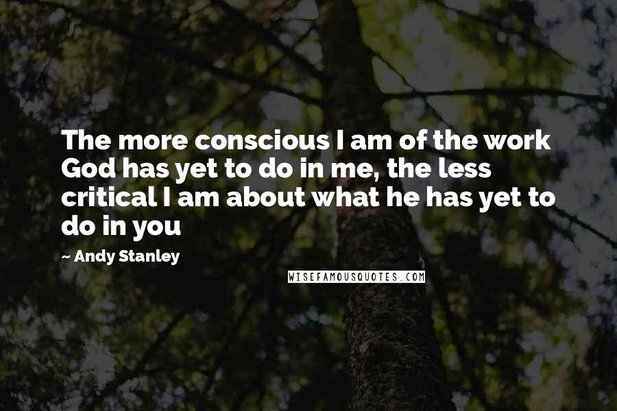 Andy Stanley Quotes: The more conscious I am of the work God has yet to do in me, the less critical I am about what he has yet to do in you