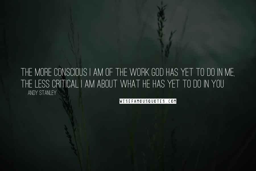 Andy Stanley Quotes: The more conscious I am of the work God has yet to do in me, the less critical I am about what he has yet to do in you