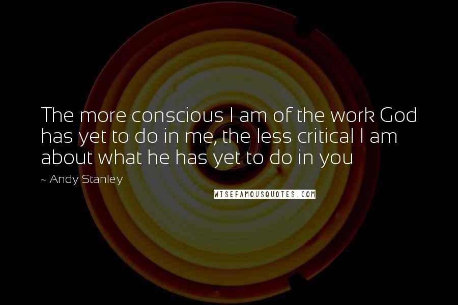 Andy Stanley Quotes: The more conscious I am of the work God has yet to do in me, the less critical I am about what he has yet to do in you