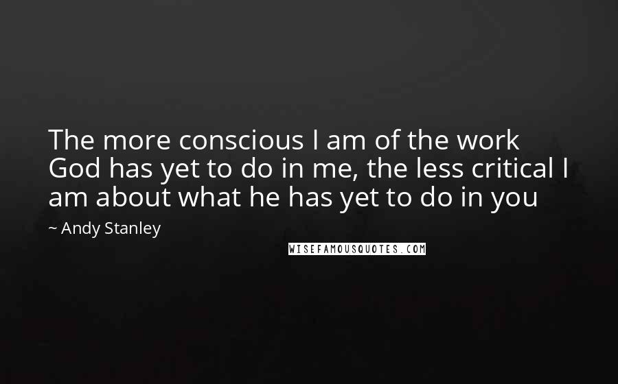 Andy Stanley Quotes: The more conscious I am of the work God has yet to do in me, the less critical I am about what he has yet to do in you