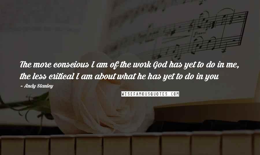 Andy Stanley Quotes: The more conscious I am of the work God has yet to do in me, the less critical I am about what he has yet to do in you