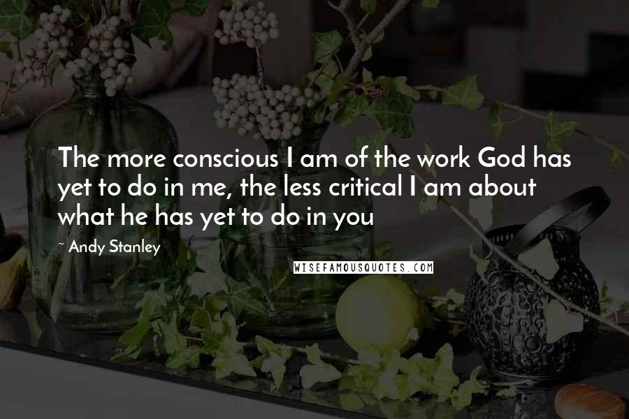 Andy Stanley Quotes: The more conscious I am of the work God has yet to do in me, the less critical I am about what he has yet to do in you