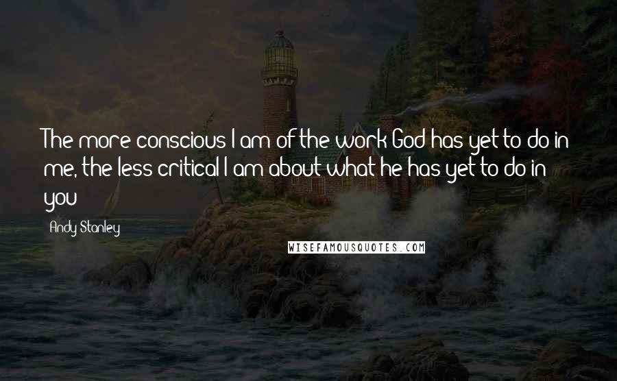 Andy Stanley Quotes: The more conscious I am of the work God has yet to do in me, the less critical I am about what he has yet to do in you
