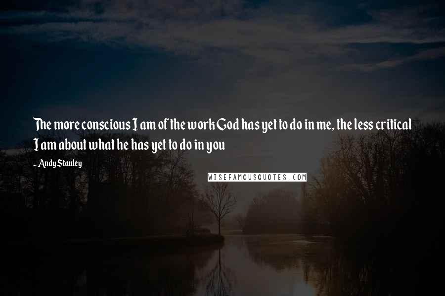 Andy Stanley Quotes: The more conscious I am of the work God has yet to do in me, the less critical I am about what he has yet to do in you