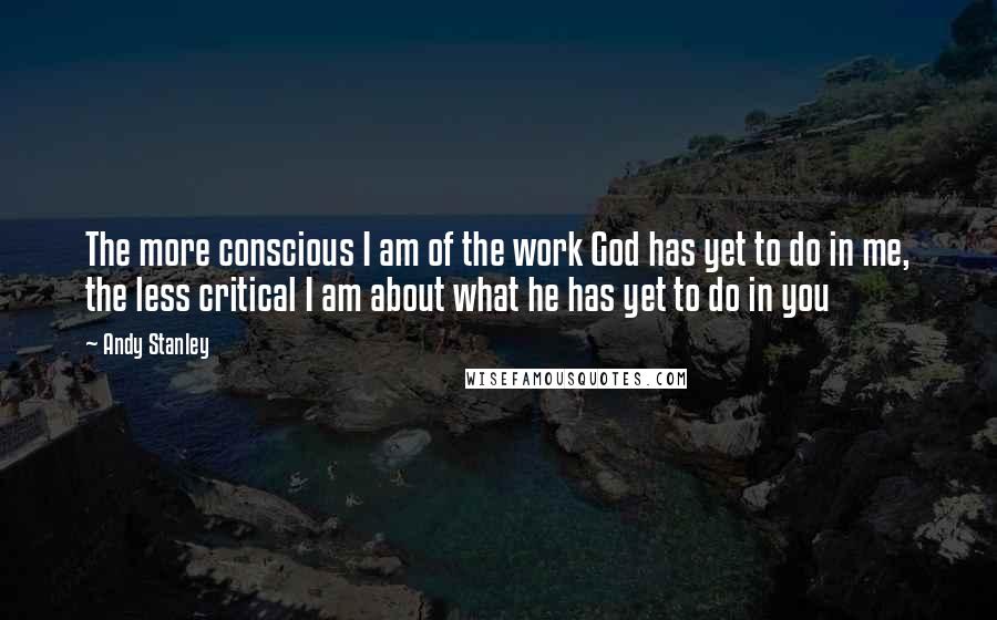 Andy Stanley Quotes: The more conscious I am of the work God has yet to do in me, the less critical I am about what he has yet to do in you