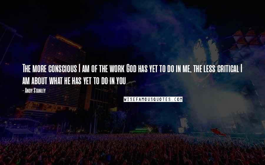 Andy Stanley Quotes: The more conscious I am of the work God has yet to do in me, the less critical I am about what he has yet to do in you