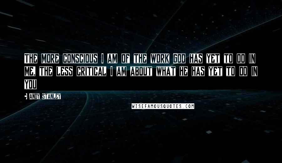 Andy Stanley Quotes: The more conscious I am of the work God has yet to do in me, the less critical I am about what he has yet to do in you