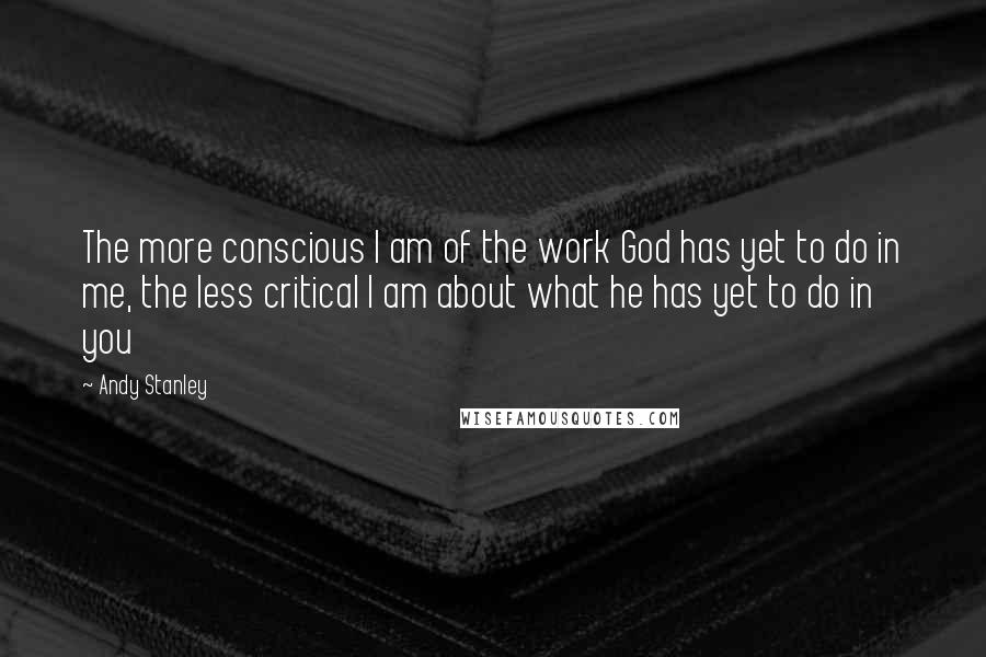 Andy Stanley Quotes: The more conscious I am of the work God has yet to do in me, the less critical I am about what he has yet to do in you