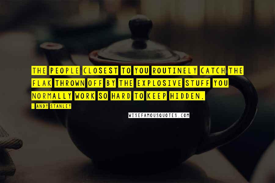 Andy Stanley Quotes: The people closest to you routinely catch the flak thrown off by the explosive stuff you normally work so hard to keep hidden.