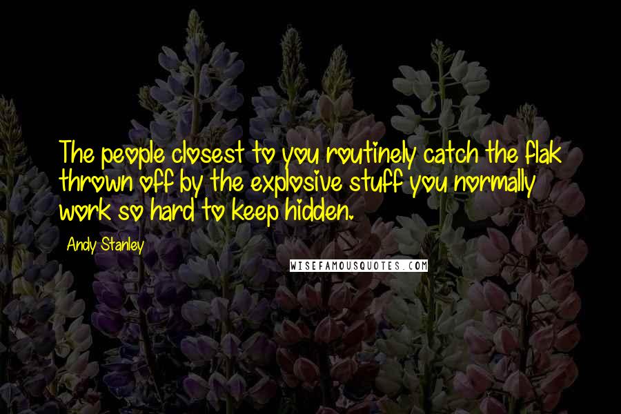 Andy Stanley Quotes: The people closest to you routinely catch the flak thrown off by the explosive stuff you normally work so hard to keep hidden.