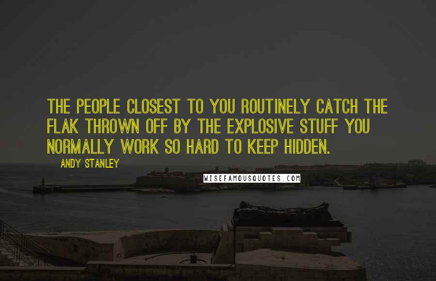 Andy Stanley Quotes: The people closest to you routinely catch the flak thrown off by the explosive stuff you normally work so hard to keep hidden.