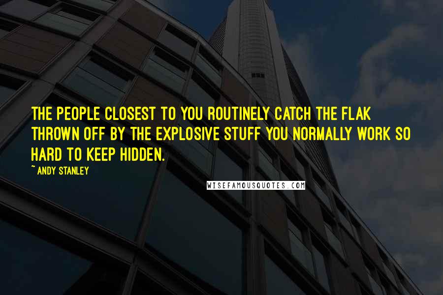 Andy Stanley Quotes: The people closest to you routinely catch the flak thrown off by the explosive stuff you normally work so hard to keep hidden.