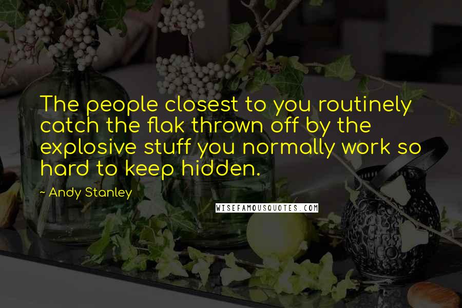 Andy Stanley Quotes: The people closest to you routinely catch the flak thrown off by the explosive stuff you normally work so hard to keep hidden.