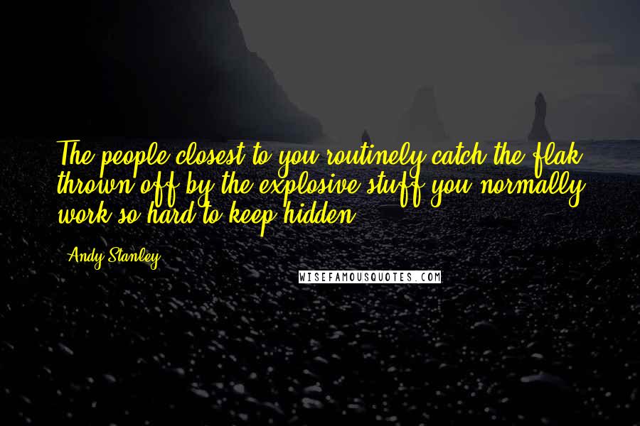 Andy Stanley Quotes: The people closest to you routinely catch the flak thrown off by the explosive stuff you normally work so hard to keep hidden.