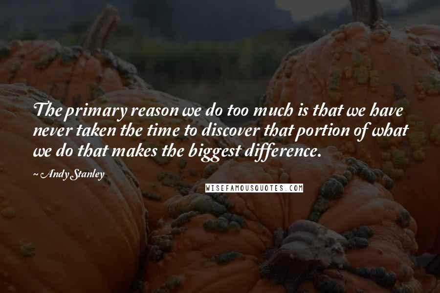 Andy Stanley Quotes: The primary reason we do too much is that we have never taken the time to discover that portion of what we do that makes the biggest difference.