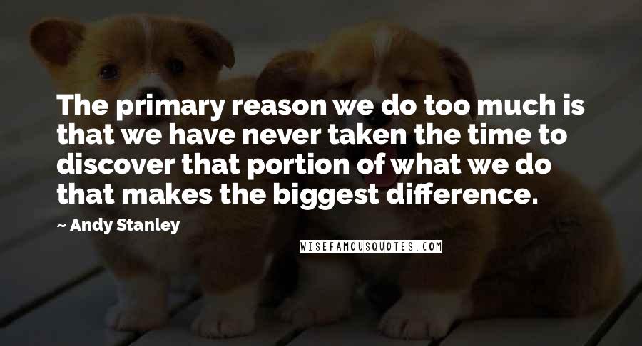 Andy Stanley Quotes: The primary reason we do too much is that we have never taken the time to discover that portion of what we do that makes the biggest difference.