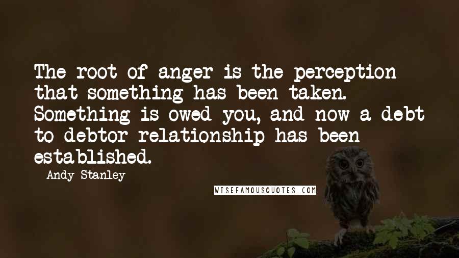 Andy Stanley Quotes: The root of anger is the perception that something has been taken. Something is owed you, and now a debt to debtor relationship has been established.