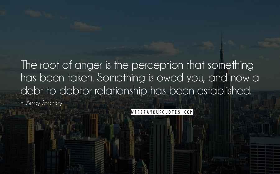 Andy Stanley Quotes: The root of anger is the perception that something has been taken. Something is owed you, and now a debt to debtor relationship has been established.