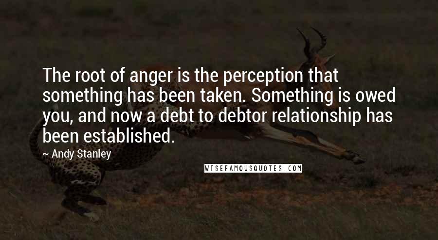 Andy Stanley Quotes: The root of anger is the perception that something has been taken. Something is owed you, and now a debt to debtor relationship has been established.