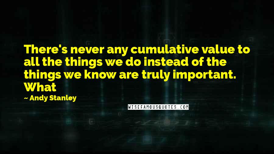 Andy Stanley Quotes: There's never any cumulative value to all the things we do instead of the things we know are truly important. What