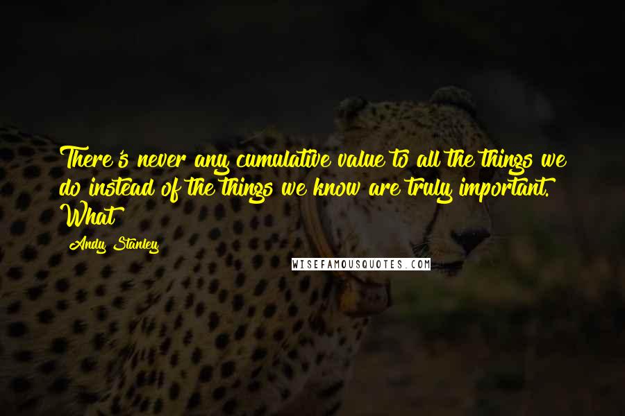 Andy Stanley Quotes: There's never any cumulative value to all the things we do instead of the things we know are truly important. What