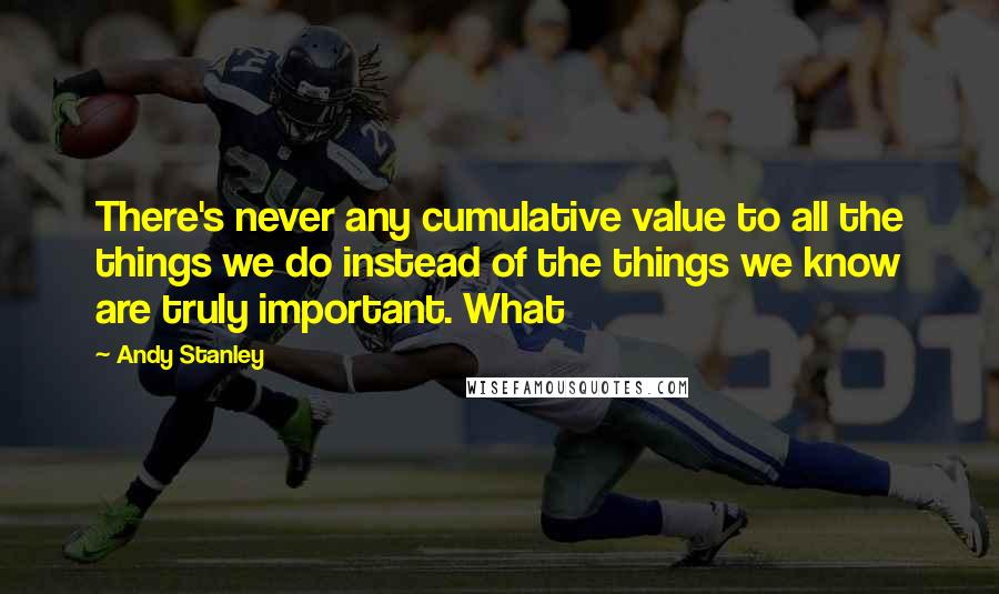 Andy Stanley Quotes: There's never any cumulative value to all the things we do instead of the things we know are truly important. What