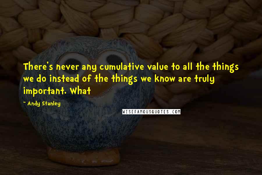 Andy Stanley Quotes: There's never any cumulative value to all the things we do instead of the things we know are truly important. What