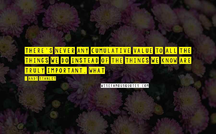 Andy Stanley Quotes: There's never any cumulative value to all the things we do instead of the things we know are truly important. What