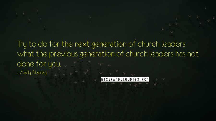 Andy Stanley Quotes: Try to do for the next generation of church leaders what the previous generation of church leaders has not done for you.