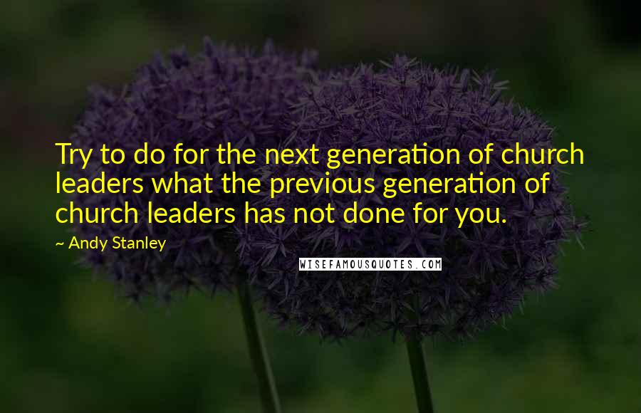 Andy Stanley Quotes: Try to do for the next generation of church leaders what the previous generation of church leaders has not done for you.