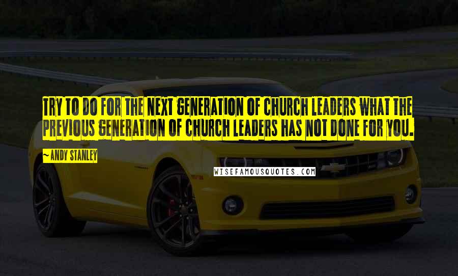 Andy Stanley Quotes: Try to do for the next generation of church leaders what the previous generation of church leaders has not done for you.