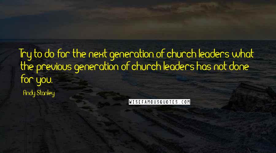 Andy Stanley Quotes: Try to do for the next generation of church leaders what the previous generation of church leaders has not done for you.