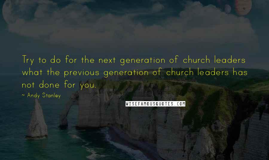 Andy Stanley Quotes: Try to do for the next generation of church leaders what the previous generation of church leaders has not done for you.