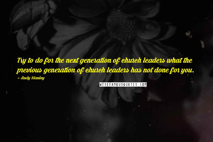 Andy Stanley Quotes: Try to do for the next generation of church leaders what the previous generation of church leaders has not done for you.