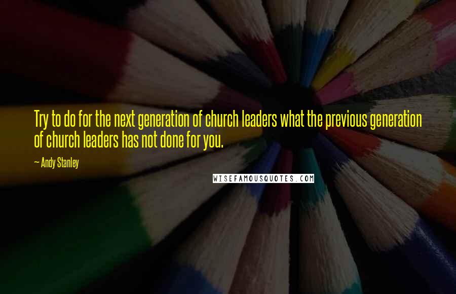 Andy Stanley Quotes: Try to do for the next generation of church leaders what the previous generation of church leaders has not done for you.